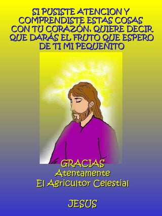 SI PUSISTE ATENCION Y  COMPRENDISTE ESTAS COSAS  CON TU CORAZÓN, QUIERE DECIR QUE DARÁS EL FRUTO QUE ESPERO DE TI MI PEQUEÑITO GRACIAS Atentamente El Agricultor Celestial JESUS 