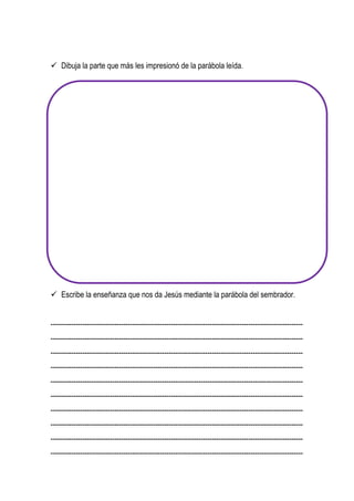  Dibuja la parte que más les impresionó de la parábola leída.
 Escribe la enseñanza que nos da Jesús mediante la parábola del sembrador.
---------------------------------------------------------------------------------------------------------------
---------------------------------------------------------------------------------------------------------------
---------------------------------------------------------------------------------------------------------------
---------------------------------------------------------------------------------------------------------------
---------------------------------------------------------------------------------------------------------------
---------------------------------------------------------------------------------------------------------------
---------------------------------------------------------------------------------------------------------------
---------------------------------------------------------------------------------------------------------------
---------------------------------------------------------------------------------------------------------------
---------------------------------------------------------------------------------------------------------------
 