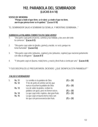 192. PARABOLA DEL SEMBRADOR
                                        (LUCAS 8:4-18)
VERSO DE MEMORIA
     "Porque a todo el que tiene, se le dará; y a todo el que no tiene,
     aun lo que piensa tener se le quitará." (Lucas 8:18)

"EL SEMBRADOR SALIO A SEMBRAR SU SEMILLA, Y MIENTRAS SEMBRABA..."


SUBRAYA LA PALABRA CORRECTA EN CADA VERSO
1.  "Una parte cayó junto al (arena, camino) y fue hollada, y las aves del cielo
    la comieron." (Lucas 8:5)

2.     "Otra parte cayó sobre la (piedra, grama) y nacida, se secó, porque no
       tenía humedad." (Lucas 8:6)

3.     "Otra parte cayó entre (arbustos, espinos) y los (arbustos, espinos) que nacieron juntamente
       con ellas la ahogaron." (Lucas 8:7)

4.     "Y otra parte cayó en (buena, mala) tierra, y nació y llevó fruto a ciento por uno." (Lucas 8:8)


"Y SUS DISCIPULOS LE PREGUNTARON, DICIENDO: '¿QUE SIGNIFICA ESTA PARABOLA?' "


FALSO O VERDADERO
5.     Vs. 11        La semilla es la palabra de Dios                     (F) o (V)
       Vs. 12        Y los de junto al camino son los que
                     nunca escuchan la palabra de Dios                    (F) o (V)
       Vs. 13        Los de sobre la piedra, reciben la
                     palabra con gozo, pero no tienen raíces.             (F) o (V)
       Vs. 14        La que cayó entre espinos, dan gran fruto.           (F) o (V)
       Vs. 15        La que cayó en buena tierra éstos son
                     los que con perseverancia dan fruto.                 (F) o (V)




                                                                                                 1/2
 