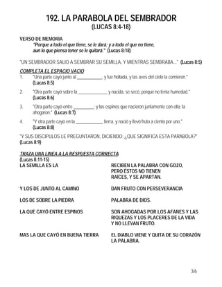 192. LA PARABOLA DEL SEMBRADOR
                                        (LUCAS 8:4-18)
VERSO DE MEMORIA
     "Porque a todo el que tiene, se le dará; y a todo el que no tiene,
     aun lo que piensa tener se le quitará." (Lucas 8:18)

"UN SEMBRADOR SALIO A SEMBRAR SU SEMILLA, Y MIENTRAS SEMBRABA..." (Lucas 8:5)
COMPLETA EL ESPACIO VACIO
1.  "Una parte cayó junto al ___________, y fue hollada, y las aves del cielo la comieron."
    (Lucas 8:5)
2.     "Otra parte cayó sobre la _____________ y nacida, se secó, porque no tenía humedad."
       (Lucas 8:6)
3.     "Otra parte cayó entre _________; y los espinos que nacieron juntamente con ella; la
       ahogaron." (Lucas 8:7)
4.     "Y otra parte cayó en la ____________ tierra, y nació y llevó fruto a ciento por uno."
       (Lucas 8:8)
"Y SUS DISCIPULOS LE PREGUNTARON, DICIENDO: ¿QUE SIGNIFICA ESTA PARABOLA?"
(Lucas 8:9)

TRAZA UNA LINEA A LA RESPUESTA CORRECTA
(Lucas 8:11-15)
LA SEMILLA ES LA                    RECIBEN LA PALABRA CON GOZO,
                                    PERO ÉSTOS NO TIENEN
                                    RAÍCES, Y SE APARTAN.

Y LOS DE JUNTO AL CAMINO                            DAN FRUTO CON PERSEVERANCIA

LOS DE SOBRE LA PIEDRA                              PALABRA DE DIOS.

LA QUE CAYÓ ENTRE ESPINOS                           SON AHOGADAS POR LOS AFANES Y LAS
                                                    RIQUEZAS Y LOS PLACERES DE LA VIDA
                                                    Y NO LLEVAN FRUTO.

MAS LA QUE CAYÓ EN BUENA TIERRA                     EL DIABLO VIENE Y QUITA DE SU CORAZÓN
                                                    LA PALABRA.




                                                                                                3/6
 