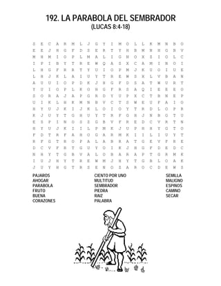 192. LA PARABOLA DEL SEMBRADOR
                                (LUCAS 8:4-18)

S   E   C   A   R   M   L   J    G   Y   I   M    O   L   L   K   M   N   B   O
E   E   J   H   G   F   D   S    E   R   T   Y    H   B   M   N   H   G   B   V
M   H   M   I   O   P   L   M    A   L   I   G    N   O   X   Z   I   O   L   C
I   P   I   B   Y   T   R   E    W   Q   A   S    X   C   A   M   I   N   O   I
L   H   G   F   R   R   T   Y    U   I   O   P    M   J   K   U   O   I   U   E
L   H   J   K   L   A   I   U    Y   T   R   E    W   S   X   L   V   B   A   N
A   U   U   I   O   P   D   K    J   H   G   F    D   S   A   T   W   U   R   T
Y   U   I   O   P   L   K   O    H   G   F   R    S   A   Q   I   E   E   E   O
S   O   R   A   J   A   P   G    R   D   Y   U    P   X   C   T   B   N   E   P
U   I   K   L   H   K   M   N    B   V   C   T    S   W   E   U   F   A   I   O
H   Y   U   J   K   I   J   K    L   O   I   O    Y   T   R   D   L   O   P   R
K   J   U   Y   T   G   H   U    Y   T   R   F    G   H   J   N   B   G   T   U
E   S   P   I   N   O   S   Z    G   B   V   F    R   E   D   C   V   R   T   N
H   Y   U   J   K   I   I   L    P   M   K   J    U   P   H   H   Y   G   T   O
F   D   T   R   F   A   H   O    G   A   R   M    K   I   I   L   I   U   Y   T
R   F   G   T   R   O   P   A    L   A   B   R    A   T   G   E   V   F   R   E
D   C   V   F   R   T   G   U    Y   O   I   K    J   H   G   F   D   E   D   C
N   H   Y   T   G   B   V   A    L   O   B   A    R   A   P   T   G   R   M   K
I   U   J   H   Y   T   R   E    W   M   J   H    Y   T   G   B   L   O   A   K
J   U   Y   H   G   T   R   S    E   N   O   Z    A   R   O   C   D   E   W   S
PAJAROS                          CIENTO POR UNO                       SEMILLA
AHOGAR                           MULTITUD                             MALIGNO
PARABOLA                         SEMBRADOR                            ESPINOS
FRUTO                            PIEDRA                               CAMINO
BUENA                            RAIZ                                 SECAR
CORAZONES                        PALABRA
 