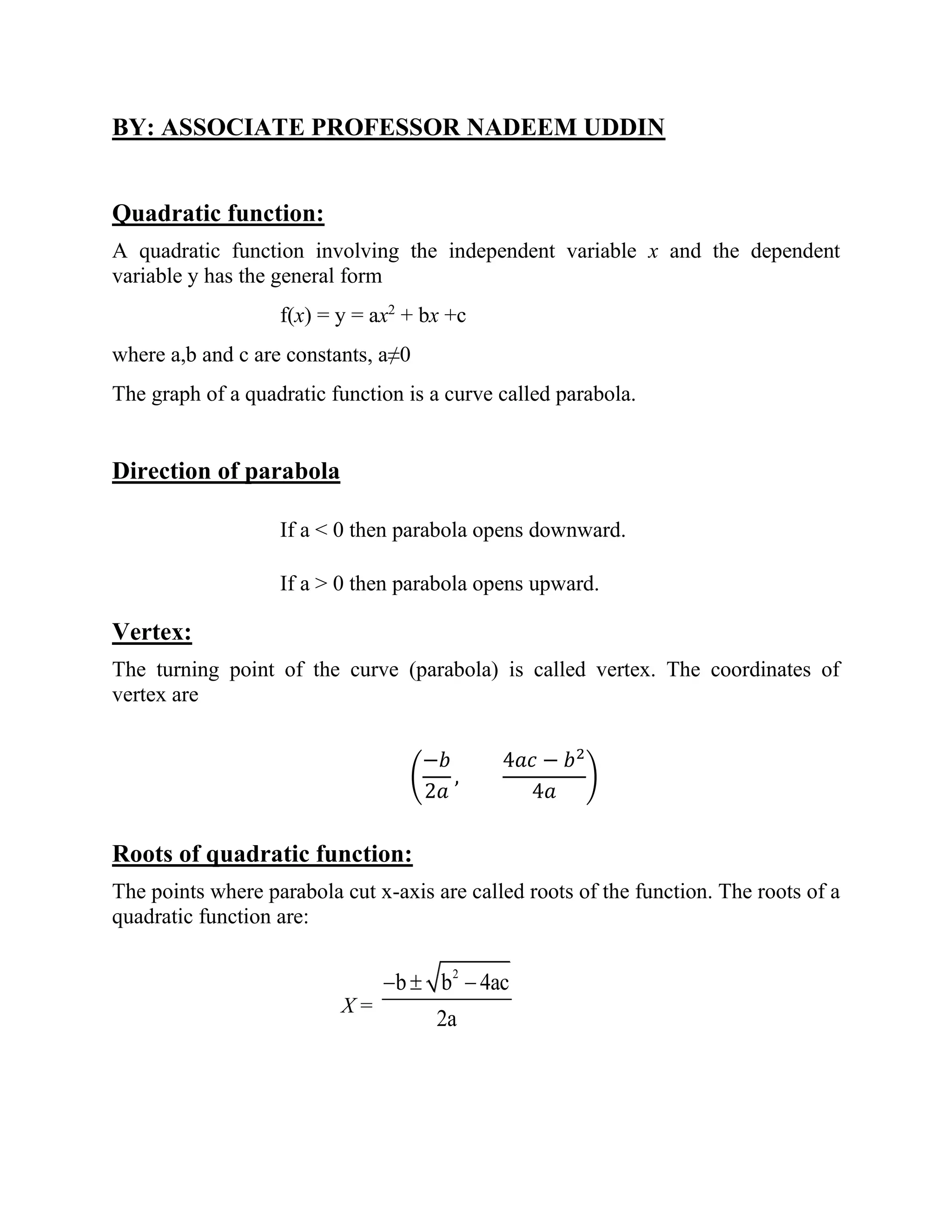 BY: ASSOCIATE PROFESSOR NADEEM UDDIN
Quadratic function:
A quadratic function involving the independent variable x and the dependent
variable y has the general form
f(x) = y = ax2
+ bx +c
where a,b and c are constants, a≠0
The graph of a quadratic function is a curve called parabola.
Direction of parabola
If a < 0 then parabola opens downward.
If a > 0 then parabola opens upward.
Vertex:
The turning point of the curve (parabola) is called vertex. The coordinates of
vertex are
(
−𝑏
2𝑎
,
4𝑎𝑐 − 𝑏2
4𝑎
)
Roots of quadratic function:
The points where parabola cut x-axis are called roots of the function. The roots of a
quadratic function are:
X =
2
b b 4ac
2a
−  −
 