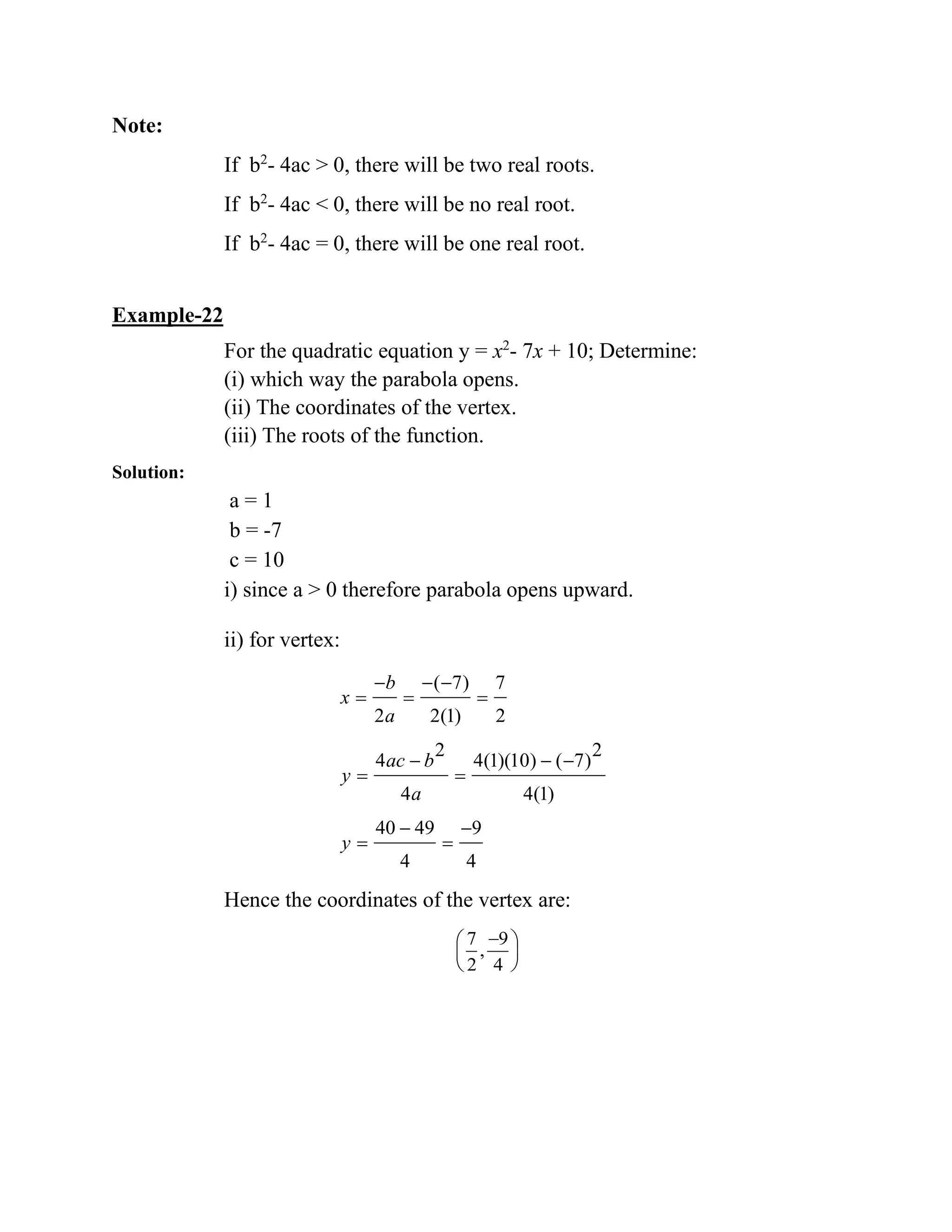 Note:
If b2
- 4ac > 0, there will be two real roots.
If b2
- 4ac < 0, there will be no real root.
If b2
- 4ac = 0, there will be one real root.
Example-22
For the quadratic equation y = x2
- 7x + 10; Determine:
(i) which way the parabola opens.
(ii) The coordinates of the vertex.
(iii) The roots of the function.
Solution:
a = 1
b = -7
c = 10
i) since a > 0 therefore parabola opens upward.
ii) for vertex:
( 7) 7
2 2(1) 2
2 2
4 4(1)(10) ( 7)
4 4(1)
40 49 9
4 4
b
x
a
ac b
y
a
y
− − −
= = =
− − −
= =
− −
= =
Hence the coordinates of the vertex are:
7 9
,
2 4
− 
 
 
 