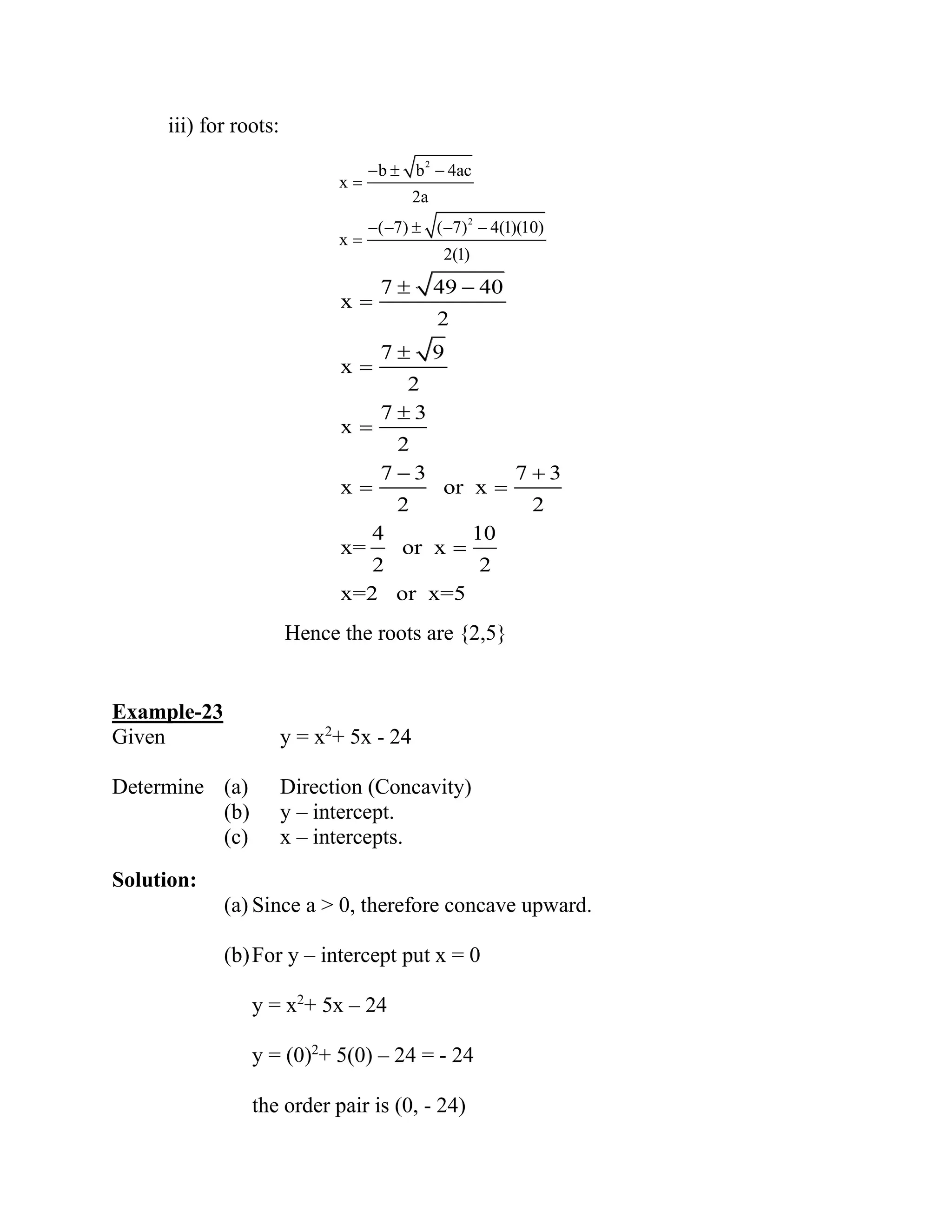 iii) for roots:
2
2
b b 4ac
x
2a
( 7) ( 7) 4(1)(10)
x
2(1)
−  −
=
− −  − −
=
7 49 40
x
2
7 9
x
2
7 3
x
2
7 3 7 3
x or x
2 2
4 10
x= or x
2 2
x=2 or x=5
 −
=

=

=
− +
= =
=
Hence the roots are {2,5}
Example-23
Given y = x2
+ 5x - 24
Determine (a) Direction (Concavity)
(b) y – intercept.
(c) x – intercepts.
Solution:
(a) Since a > 0, therefore concave upward.
(b)For y – intercept put x = 0
y = x2
+ 5x – 24
y = (0)2
+ 5(0) – 24 = - 24
the order pair is (0, - 24)
 