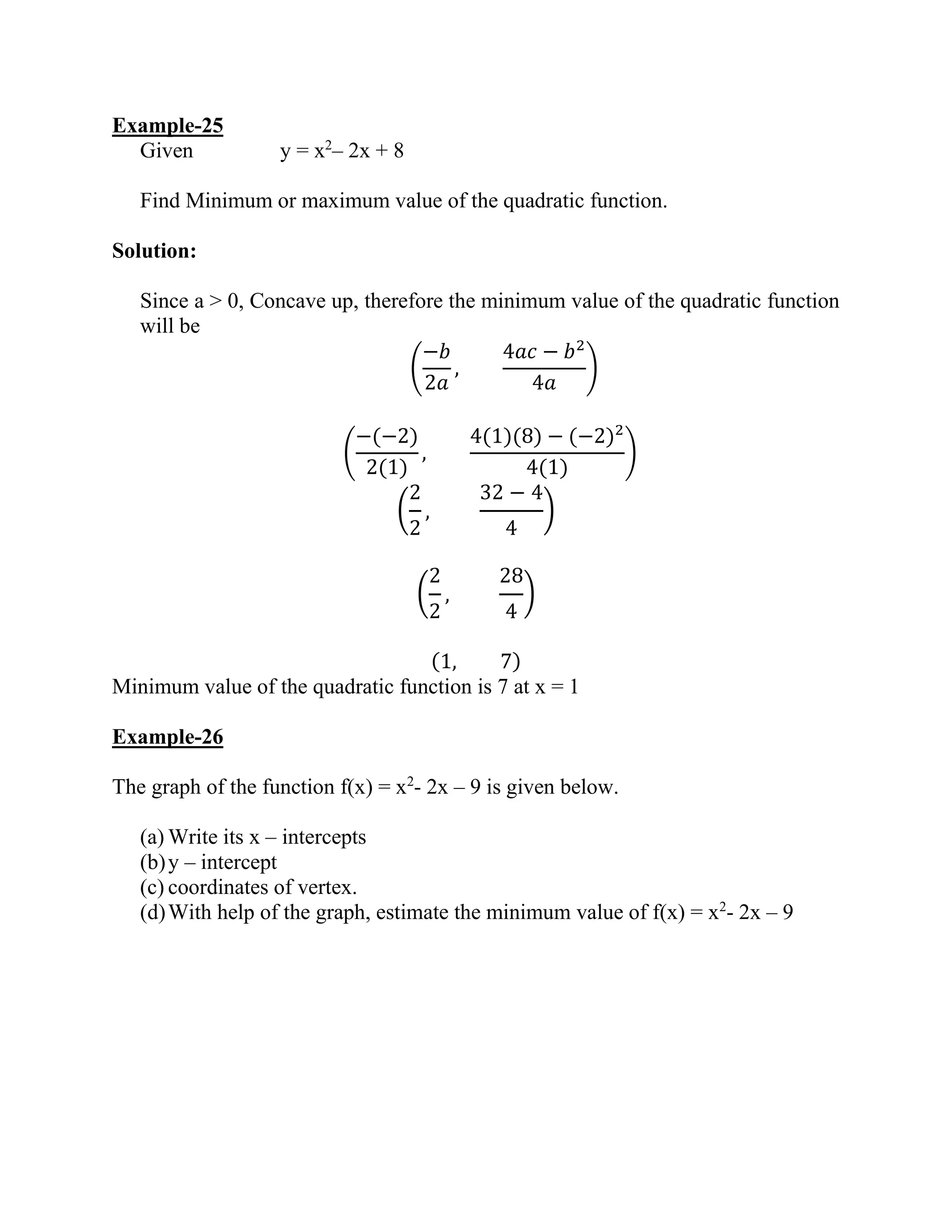 Example-25
Given y = x2
– 2x + 8
Find Minimum or maximum value of the quadratic function.
Solution:
Since a > 0, Concave up, therefore the minimum value of the quadratic function
will be
(
−𝑏
2𝑎
,
4𝑎𝑐 − 𝑏2
4𝑎
)
(
−(−2)
2(1)
,
4(1)(8) − (−2)2
4(1)
)
(
2
2
,
32 − 4
4
)
(
2
2
,
28
4
)
(1, 7)
Minimum value of the quadratic function is 7 at x = 1
Example-26
The graph of the function f(x) = x2
- 2x – 9 is given below.
(a) Write its x – intercepts
(b)y – intercept
(c) coordinates of vertex.
(d)With help of the graph, estimate the minimum value of f(x) = x2
- 2x – 9
 