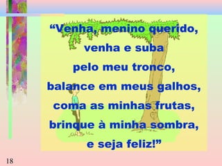 “Venha, menino querido,
venha e suba
pelo meu tronco,
balance em meus galhos,
coma as minhas frutas,
brinque à minha sombra,
e seja feliz!”
18

 