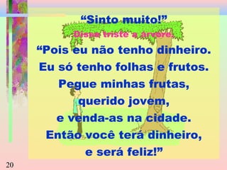 “Sinto muito!”
Disse triste a árvore.

“Pois eu não tenho dinheiro.
Eu só tenho folhas e frutos.
Pegue minhas frutas,
querido jovem,
e venda-as na cidade.
Então você terá dinheiro,
e será feliz!”
20

 