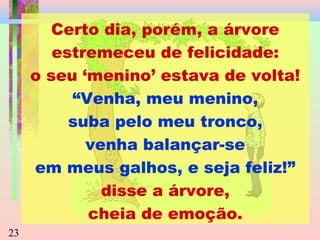 Certo dia, porém, a árvore
estremeceu de felicidade:
o seu ‘menino’ estava de volta!
“Venha, meu menino,
suba pelo meu tronco,
venha balançar-se
em meus galhos, e seja feliz!”
disse a árvore,
cheia de emoção.
23

 