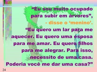 “Eu sou muito ocupado
para subir em árvores”,
- disse o ‘menino’.
“Eu quero um lar para me
aquecer. Eu quero uma esposa
para me amar. Eu quero filhos
para me alegrar. Para isso,
necessito de uma casa.
Poderia você me dar uma casa?”
24

 