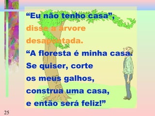 “Eu não tenho casa”,
disse a árvore
desapontada.
“A floresta é minha casa.
Se quiser, corte
os meus galhos,
construa uma casa,
e então será feliz!”
25

 
