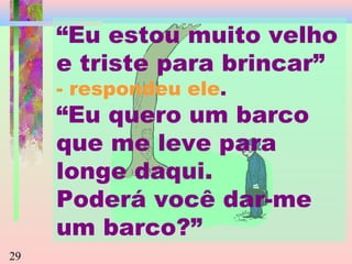 “Eu estou muito velho
e triste para brincar”
- respondeu ele.

“Eu quero um barco
que me leve para
longe daqui.
Poderá você dar-me
um barco?”
29

 