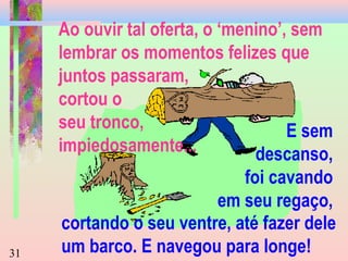 Ao ouvir tal oferta, o ‘menino’, sem
lembrar os momentos felizes que
juntos passaram,
cortou o
seu tronco,
E sem
impiedosamente...
descanso,

31

foi cavando
em seu regaço,
cortando o seu ventre, até fazer dele
um barco. E navegou para longe!

 