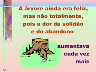 A árvore ainda era feliz,
mas não totalmente,
pois a dor da solidão
e do abandono
aumentava
cada vez
mais
32

 