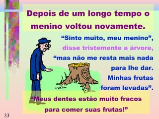 Depois de um longo tempo o
menino voltou novamente.
“Sinto muito, meu menino”,
disse tristemente a árvore,
“mas não me resta mais nada
para lhe dar.
Minhas frutas
foram levadas”.
“Meus dentes estão muito fracos
33

para comer suas frutas!”

 