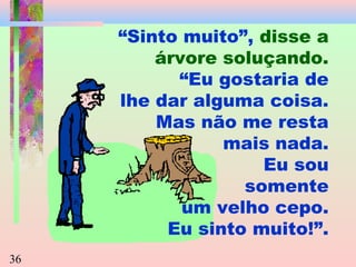“Sinto muito”, disse a
árvore soluçando.
“Eu gostaria de
lhe dar alguma coisa.
Mas não me resta
mais nada.
Eu sou
somente
um velho cepo.
Eu sinto muito!”.
36

 
