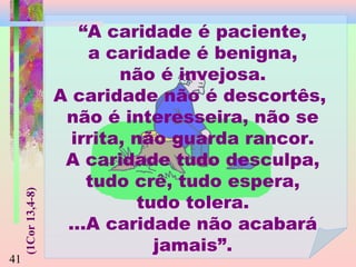 (1Cor 13,4-8)

41

“A caridade é paciente,
a caridade é benigna,
não é invejosa.
A caridade não é descortês,
não é interesseira, não se
irrita, não guarda rancor.
A caridade tudo desculpa,
tudo crê, tudo espera,
tudo tolera.
...A caridade não acabará
jamais”.

 