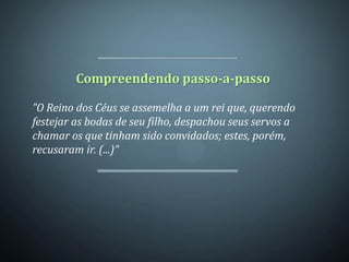 Compreendendo passo-a-passo

”O Reino dos Céus se assemelha a um rei que, querendo
festejar as bodas de seu filho, despachou seus servos a
chamar os que tinham sido convidados; estes, porém,
recusaram ir. (...)”
 