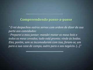 Compreendendo passo-a-passo

” O rei despachou outros servos com ordem de dizer da sua
parte aos convidados:
- Preparei o meu jantar; mandei matar os meus bois e
todos os meus cevados; tudo está pronto; vinde às bodas.
Eles, porém, sem se incomodarem com isso, foram-se, um
para a sua casa de campo, outro para o seu negócio. (...)”
 