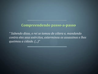 Compreendendo passo-a-passo

” Sabendo disso, o rei se tomou de cólera e, mandando
contra eles seus exércitos, exterminou os assassinos e lhes
queimou a cidade. (...)”
 