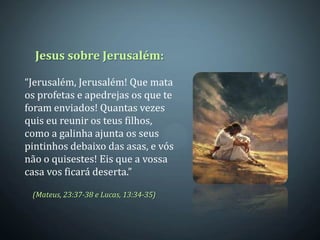 Jesus sobre Jerusalém:

“Jerusalém, Jerusalém! Que mata
os profetas e apedrejas os que te
foram enviados! Quantas vezes
quis eu reunir os teus filhos,
como a galinha ajunta os seus
pintinhos debaixo das asas, e vós
não o quisestes! Eis que a vossa
casa vos ficará deserta.”

 (Mateus, 23:37-38 e Lucas, 13:34-35)
 
