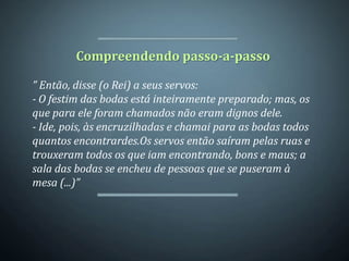 Compreendendo passo-a-passo

” Então, disse (o Rei) a seus servos:
- O festim das bodas está inteiramente preparado; mas, os
que para ele foram chamados não eram dignos dele.
- Ide, pois, às encruzilhadas e chamai para as bodas todos
quantos encontrardes.Os servos então saíram pelas ruas e
trouxeram todos os que iam encontrando, bons e maus; a
sala das bodas se encheu de pessoas que se puseram à
mesa (...)”
 
