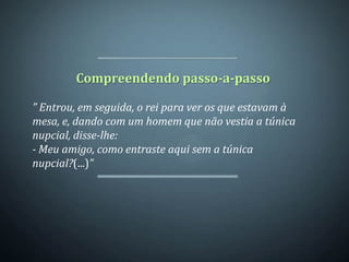 Compreendendo passo-a-passo

” Entrou, em seguida, o rei para ver os que estavam à
mesa, e, dando com um homem que não vestia a túnica
nupcial, disse-lhe:
- Meu amigo, como entraste aqui sem a túnica
nupcial?(...)”
 