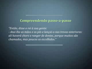 Compreendendo passo-a-passo

”Então, disse o rei à sua gente:
- Atai-lhe as mãos e os pés e lançai-o nas trevas exteriores:
ali haverá choro e ranger de dentes, porque muitos são
chamados, mas poucos os escolhidos.”
 