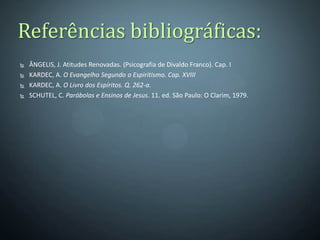 Referências bibliográficas:
   ÂNGELIS, J. Atitudes Renovadas. (Psicografia de Divaldo Franco). Cap. I
   KARDEC, A. O Evangelho Segundo o Espiritismo. Cap. XVIII
   KARDEC, A. O Livro dos Espíritos. Q. 262-a.
   SCHUTEL, C. Parábolas e Ensinos de Jesus. 11. ed. São Paulo: O Clarim, 1979.
 