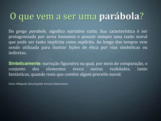 O que vem a ser uma parábola?
Do grego parabole, significa narrativa curta. Sua característica é ser
protagonizada por seres humanos e possuir sempre uma razão moral
que pode ser tanto implícita como explícita. Ao longo dos tempos vem
sendo utilizada para ilustrar lições de ética por vias simbólicas ou
indiretas.

Sinteticamente: narração figurativa na qual, por meio de comparação, o
conjunto      dos   elementos     evoca   outras    realidades, tanto
fantásticas, quando reais que contém algum preceito moral.

Fonte: Wikipedia (Enciclopédia Virtual Colaborativa)
 