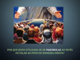 POR QUE JESUS UTILIZAVA-SE DE PARÁBOLAS AO INVÉS
      DE FALAR AO POVO DE MANEIRA DIRETA?
 