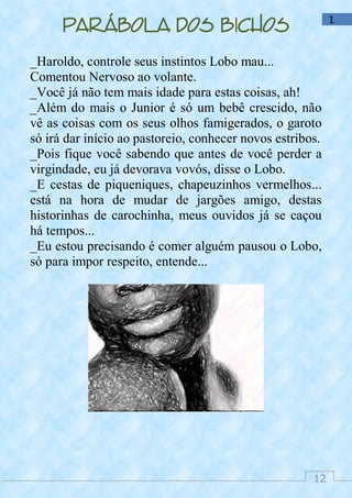 12
1
Parábola dos bichos
_Haroldo, controle seus instintos Lobo mau...
Comentou Nervoso ao volante.
_Você já não tem mais idade para estas coisas, ah!
_Além do mais o Junior é só um bebê crescido, não
vê as coisas com os seus olhos famigerados, o garoto
só irá dar início ao pastoreio, conhecer novos estribos.
_Pois fique você sabendo que antes de você perder a
virgindade, eu já devorava vovós, disse o Lobo.
_E cestas de piqueniques, chapeuzinhos vermelhos...
está na hora de mudar de jargões amigo, destas
historinhas de carochinha, meus ouvidos já se caçou
há tempos...
_Eu estou precisando é comer alguém pausou o Lobo,
só para impor respeito, entende...
 