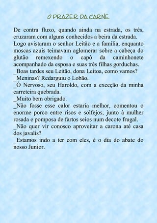 O Prazer da Carne
De contra fluxo, quando ainda na estrada, os três,
cruzaram com alguns conhecidos a beira da estrada.
Logo avistaram o senhor Leitão e a família, enquanto
moscas azuis teimavam aglomerar sobre a cabeça do
glutão remexendo o capô da caminhonete
acompanhado da esposa e suas três filhas gorduchas.
_Boas tardes seu Leitão, dona Leitoa, como vamos?
_Meninas? Redarguiu o Lobão.
_Ó Nervoso, seu Haroldo, com a exceção da minha
carreteira quebrada.
_Muito bem obrigado.
_Não fosse esse calor estaria melhor, comentou o
enorme porco entre risos e solfejos, junto à mulher
rosada e pomposa de fartos seios num decote frugal.
_Não quer vir conosco aproveitar a carona até casa
dos javalis?
_Estamos indo a ter com eles, é o dia do abate do
nosso Junior.
 
