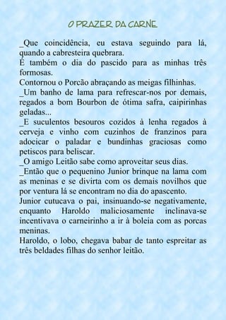 O Prazer da Carne
_Que coincidência, eu estava seguindo para lá,
quando a cabresteira quebrara.
É também o dia do pascido para as minhas três
formosas.
Contornou o Porcão abraçando as meigas filhinhas.
_Um banho de lama para refrescar-nos por demais,
regados a bom Bourbon de ótima safra, caipirinhas
geladas...
_E suculentos besouros cozidos à lenha regados à
cerveja e vinho com cuzinhos de franzinos para
adocicar o paladar e bundinhas graciosas como
petiscos para beliscar.
_O amigo Leitão sabe como aproveitar seus dias.
_Então que o pequenino Junior brinque na lama com
as meninas e se divirta com os demais novilhos que
por ventura lá se encontram no dia do apascento.
Junior cutucava o pai, insinuando-se negativamente,
enquanto Haroldo maliciosamente inclinava-se
incentivava o carneirinho a ir à boleia com as porcas
meninas.
Haroldo, o lobo, chegava babar de tanto espreitar as
três beldades filhas do senhor leitão.
 