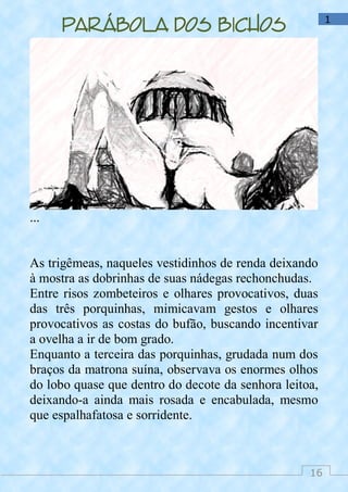 16
1
Parábola dos bichos
...
As trigêmeas, naqueles vestidinhos de renda deixando
à mostra as dobrinhas de suas nádegas rechonchudas.
Entre risos zombeteiros e olhares provocativos, duas
das três porquinhas, mimicavam gestos e olhares
provocativos as costas do bufão, buscando incentivar
a ovelha a ir de bom grado.
Enquanto a terceira das porquinhas, grudada num dos
braços da matrona suína, observava os enormes olhos
do lobo quase que dentro do decote da senhora leitoa,
deixando-a ainda mais rosada e encabulada, mesmo
que espalhafatosa e sorridente.
 