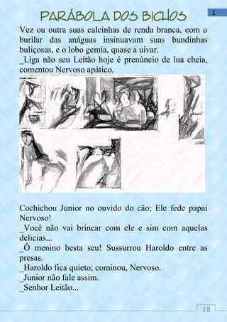 18
1
Parábola dos bichos
Vez ou outra suas calcinhas de renda branca, com o
burilar das anáguas insinuavam suas bundinhas
buliçosas, e o lobo gemia, quase a uivar.
_Liga não seu Leitão hoje é prenúncio de lua cheia,
comentou Nervoso apático.
Cochichou Junior no ouvido do cão; Ele fede papai
Nervoso!
_Você não vai brincar com ele e sim com aquelas
delicias...
_Ô menino besta seu! Sussurrou Haroldo entre as
presas.
_Haroldo fica quieto; cominou, Nervoso.
_Junior não fale assim.
_Senhor Leitão...
 