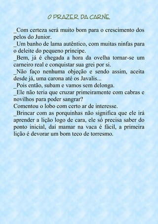 O Prazer da Carne
_Com certeza será muito bom para o crescimento dos
pelos do Junior.
_Um banho de lama autêntico, com muitas ninfas para
o deleite do pequeno príncipe.
_Bem, já é chegada a hora da ovelha tornar-se um
carneiro real e conquistar sua grei por si.
_Não faço nenhuma objeção e sendo assim, aceita
desde já, uma carona até os Javalis...
_Pois então, subam e vamos sem delonga.
_Ele não teria que cruzar primeiramente com cabras e
novilhos para poder sangrar?
Comentou o lobo com certo ar de interesse.
_Brincar com as porquinhas não significa que ele irá
aprender a lição logo de cara, ele só precisa saber do
ponto inicial, daí mamar na vaca é fácil, a primeira
lição é devorar um bom teco de torresmo.
 