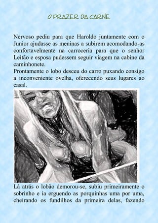 O Prazer da Carne
Nervoso pediu para que Haroldo juntamente com o
Junior ajudasse as meninas a subirem acomodando-as
confortavelmente na carroceria para que o senhor
Leitão e esposa pudessem seguir viagem na cabine da
caminhonete.
Prontamente o lobo desceu do carro puxando consigo
a inconveniente ovelha, oferecendo seus lugares ao
casal.
Lá atrás o lobão demorou-se, subiu primeiramente o
sobrinho e ia erguendo as porquinhas uma por uma,
cheirando os fundilhos da primeira delas, fazendo
 