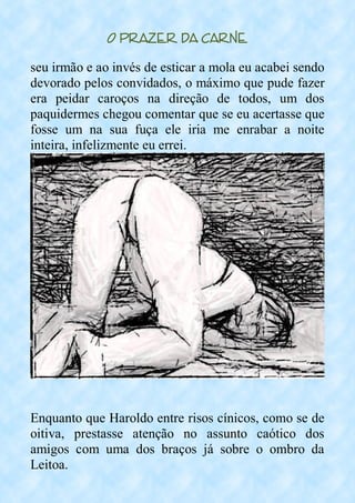 O Prazer da Carne
seu irmão e ao invés de esticar a mola eu acabei sendo
devorado pelos convidados, o máximo que pude fazer
era peidar caroços na direção de todos, um dos
paquidermes chegou comentar que se eu acertasse que
fosse um na sua fuça ele iria me enrabar a noite
inteira, infelizmente eu errei.
Enquanto que Haroldo entre risos cínicos, como se de
oitiva, prestasse atenção no assunto caótico dos
amigos com uma dos braços já sobre o ombro da
Leitoa.
 