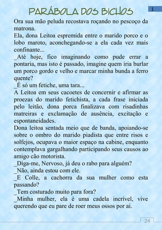 24
1
Parábola dos bichos
Ora sua mão peluda recostava roçando no pescoço da
matrona.
Ela, dona Leitoa espremida entre o marido porco e o
lobo maroto, aconchegando-se a ela cada vez mais
confinante...
_Até hoje, fico imaginando como pude errar a
pontaria, mas isto é passado, imagine quem iria burlar
um porco gordo e velho e marcar minha bunda a ferro
quente?
_É só um fetiche, uma tara...
A Leitoa em seus cacoetes de concernir e afirmar as
proezas do marido fetichista, a cada frase iniciada
pelo leitão, dona porca finalizava com risadinhas
matreiras e exclamação de ausência, excitação e
espontaneidades.
Dona leitoa sentada meio que de banda, apoiando-se
sobre o ombro do marido piadista que entre risos e
solfejos, ocupava o maior espaço na cabine, enquanto
contemplava gargalhando participando seus causos ao
amigo cão motorista.
_Diga-me, Nervoso, já deu o rabo para alguém?
_Não, ainda estou com ele.
_E Colle, a cachorra da sua mulher como esta
passando?
_Tem costurado muito para fora?
_Minha mulher, ela é uma cadela incrível, vive
querendo que eu pare de roer meus ossos por ai.
 