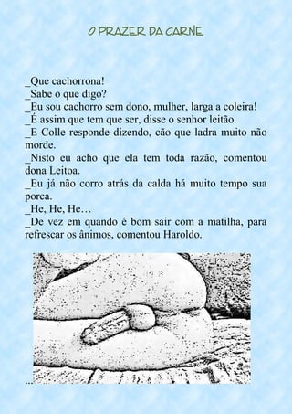 O Prazer da Carne
_Que cachorrona!
_Sabe o que digo?
_Eu sou cachorro sem dono, mulher, larga a coleira!
_É assim que tem que ser, disse o senhor leitão.
_E Colle responde dizendo, cão que ladra muito não
morde.
_Nisto eu acho que ela tem toda razão, comentou
dona Leitoa.
_Eu já não corro atrás da calda há muito tempo sua
porca.
_He, He, He…
_De vez em quando é bom sair com a matilha, para
refrescar os ânimos, comentou Haroldo.
...
 