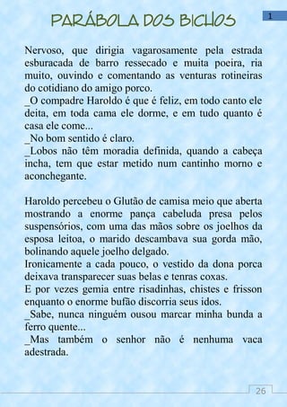 26
1
Parábola dos bichos
Nervoso, que dirigia vagarosamente pela estrada
esburacada de barro ressecado e muita poeira, ria
muito, ouvindo e comentando as venturas rotineiras
do cotidiano do amigo porco.
_O compadre Haroldo é que é feliz, em todo canto ele
deita, em toda cama ele dorme, e em tudo quanto é
casa ele come...
_No bom sentido é claro.
_Lobos não têm moradia definida, quando a cabeça
incha, tem que estar metido num cantinho morno e
aconchegante.
Haroldo percebeu o Glutão de camisa meio que aberta
mostrando a enorme pança cabeluda presa pelos
suspensórios, com uma das mãos sobre os joelhos da
esposa leitoa, o marido descambava sua gorda mão,
bolinando aquele joelho delgado.
Ironicamente a cada pouco, o vestido da dona porca
deixava transparecer suas belas e tenras coxas.
E por vezes gemia entre risadinhas, chistes e frisson
enquanto o enorme bufão discorria seus idos.
_Sabe, nunca ninguém ousou marcar minha bunda a
ferro quente...
_Mas também o senhor não é nenhuma vaca
adestrada.
 