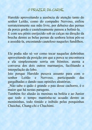 O Prazer da Carne
Haroldo aproveitando a ausência de atenção tanto do
senhor Leitão, como do compadre Nervoso, enfiou
sorrateiramente sua mão livre, por debaixo das pernas
da porca gorda e cautelosamente passou a boliná-la.
E com seu pênis enrijecido sob as calças na direção da
brecha dentre as belas pernas da senhora leitoa pôs-se
a assediá-la, encostando cauteloso naqueles fundilhos.
Ele podia não só ver como tocar naquelas dobrinhas
aproveitando da posição em que a porca se encontrava
e ela simplesmente sorria em frêmitos. atenta a
conversa dos dois outros marmanjos, facilitando a
interpelação do lobo.
Isto porque Haroldo puxava assunto para com o
senhor Leitão e Nervoso, participando das
gargalhadas e dando suas opiniões aleatórias.
_Não sabe o quão é grande o pau desse cachorro, é o
maior que há nestas paragens.
Também fez alusão às meninas na boléia e ao Junior
que todo o tempo mantinha-se acuado dentre as
menininhas, todo tímido e inibido pelas porquinhas
Chaichai, Chang-chi e Chachimi.
 