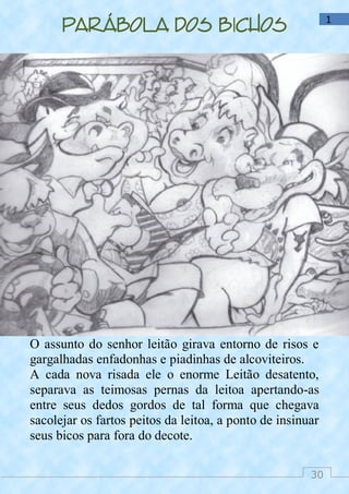 30
1
Parábola dos bichos
O assunto do senhor leitão girava entorno de risos e
gargalhadas enfadonhas e piadinhas de alcoviteiros.
A cada nova risada ele o enorme Leitão desatento,
separava as teimosas pernas da leitoa apertando-as
entre seus dedos gordos de tal forma que chegava
sacolejar os fartos peitos da leitoa, a ponto de insinuar
seus bicos para fora do decote.
 