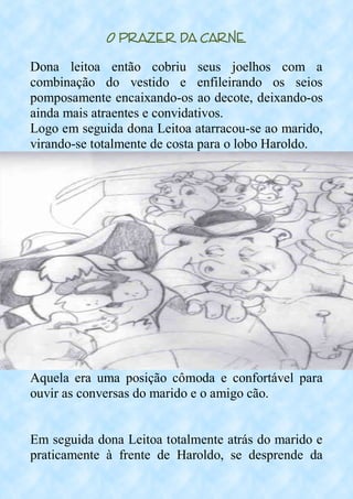 O Prazer da Carne
Dona leitoa então cobriu seus joelhos com a
combinação do vestido e enfileirando os seios
pomposamente encaixando-os ao decote, deixando-os
ainda mais atraentes e convidativos.
Logo em seguida dona Leitoa atarracou-se ao marido,
virando-se totalmente de costa para o lobo Haroldo.
Aquela era uma posição cômoda e confortável para
ouvir as conversas do marido e o amigo cão.
Em seguida dona Leitoa totalmente atrás do marido e
praticamente à frente de Haroldo, se desprende da
 