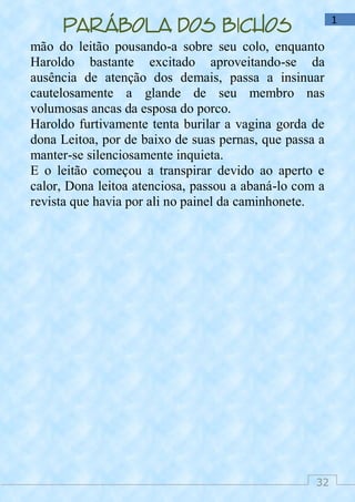 32
1
Parábola dos bichos
mão do leitão pousando-a sobre seu colo, enquanto
Haroldo bastante excitado aproveitando-se da
ausência de atenção dos demais, passa a insinuar
cautelosamente a glande de seu membro nas
volumosas ancas da esposa do porco.
Haroldo furtivamente tenta burilar a vagina gorda de
dona Leitoa, por de baixo de suas pernas, que passa a
manter-se silenciosamente inquieta.
E o leitão começou a transpirar devido ao aperto e
calor, Dona leitoa atenciosa, passou a abaná-lo com a
revista que havia por ali no painel da caminhonete.
 