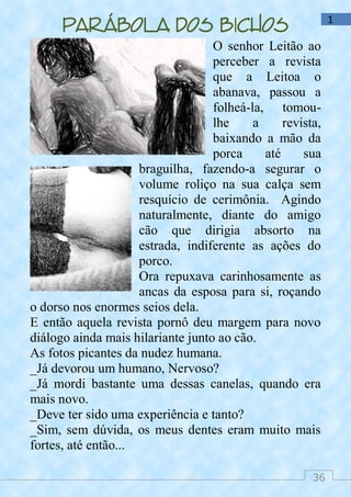 36
1
Parábola dos bichos
O senhor Leitão ao
perceber a revista
que a Leitoa o
abanava, passou a
folheá-la, tomou-
lhe a revista,
baixando a mão da
porca até sua
braguilha, fazendo-a segurar o
volume roliço na sua calça sem
resquício de cerimônia. Agindo
naturalmente, diante do amigo
cão que dirigia absorto na
estrada, indiferente as ações do
porco.
Ora repuxava carinhosamente as
ancas da esposa para si, roçando
o dorso nos enormes seios dela.
E então aquela revista pornô deu margem para novo
diálogo ainda mais hilariante junto ao cão.
As fotos picantes da nudez humana.
_Já devorou um humano, Nervoso?
_Já mordi bastante uma dessas canelas, quando era
mais novo.
_Deve ter sido uma experiência e tanto?
_Sim, sem dúvida, os meus dentes eram muito mais
fortes, até então...
 