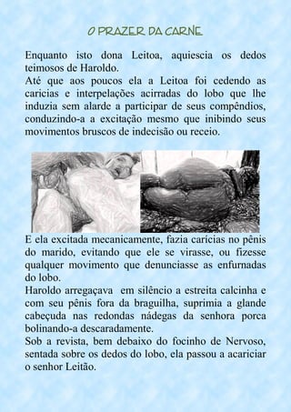 O Prazer da Carne
Enquanto isto dona Leitoa, aquiescia os dedos
teimosos de Haroldo.
Até que aos poucos ela a Leitoa foi cedendo as
caricias e interpelações acirradas do lobo que lhe
induzia sem alarde a participar de seus compêndios,
conduzindo-a a excitação mesmo que inibindo seus
movimentos bruscos de indecisão ou receio.
E ela excitada mecanicamente, fazia carícias no pênis
do marido, evitando que ele se virasse, ou fizesse
qualquer movimento que denunciasse as enfurnadas
do lobo.
Haroldo arregaçava em silêncio a estreita calcinha e
com seu pênis fora da braguilha, suprimia a glande
cabeçuda nas redondas nádegas da senhora porca
bolinando-a descaradamente.
Sob a revista, bem debaixo do focinho de Nervoso,
sentada sobre os dedos do lobo, ela passou a acariciar
o senhor Leitão.
 