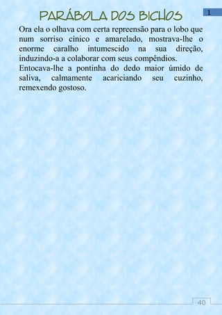 40
1
Parábola dos bichos
Ora ela o olhava com certa repreensão para o lobo que
num sorriso cínico e amarelado, mostrava-lhe o
enorme caralho intumescido na sua direção,
induzindo-a a colaborar com seus compêndios.
Entocava-lhe a pontinha do dedo maior úmido de
saliva, calmamente acariciando seu cuzinho,
remexendo gostoso.
 