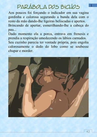 42
1
Parábola dos bichos
Aos poucos foi forçando o indicador em sua vagina
gordinha e calorosa segurando a bunda dela com o
resto da mão dando-lhe ligeiras beliscadas e apertos.
Brincando de apertar, esmerilhando-lhe a cabeça do
pau...
Dado momento ela a porca, entrava em frenesis e
prendia a respiração umedecendo os lábios carnudos.
Seu cuzinho parecia ter vontade própria, pois engolia
calorosamente o dedo do lobo como se soubesse
chupar e morder.
...
 
