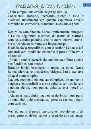 44
1
Parábola dos bichos
_Tem sempre uma ovelha negra na família.
Concatenou Haroldo, incrédulo, atento a todo e
qualquer movimento em quanto espionava aquela
turminha na carroceria, mantendo-se colado a porca.
...
Dentro da caminhonete Lobão praticamente abraçado
a Leitoa, segurando o caroço da mama da matrona
com seus dedos peludos, vez ou outra tentava lambe-
los esticando ao estremo sua língua crespa.
E ainda fazia trocadilhos com o senhor Leitão e até
cantarolavam modinhas enquanto o porco folheava a
tal revista.
_Então o senhor gostaria de uma marca a ferro quente
nos fundilhos, seu porco?
Haroldo havia descoberto o mapa da mina, Dona
Leitoa adorava se tocada nas nádegas, isto a excitava
tal qual a um estopim.
Naquele momento ela era sua cúmplice, um momento
mágico e extraordinário ela se deixava ser tocada sem
nenhum alarde, nem pudor, deixava-se à mercê do
lobo.
_Ah, uma marquinha pequenina de brasa bem perto
do reguinho, todo masoquista gosta de ser maltratado
com carinho...
Vez ou outra o porco apertava o bico do peito da
porca entre os dedos cautos e grudado as suas ancas
 